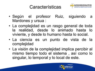 Características
• Según el profesor Ruiz, siguiendo a
Mardones y ursua :
• La complejidad es un rasgo general de toda
la realidad, desde lo animado hasta lo
viviente, y desde lo humano hasta lo social.
• La ciencia es un punto de vista de la
complejidad
• La visión de la complejidad implica percibir al
mismo tiempo todo el sistema , así como lo
singular, lo temporal y lo local de este.
 