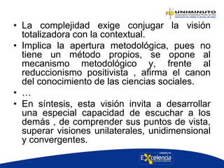 • La complejidad exige conjugar la visión
totalizadora con la contextual.
• Implica la apertura metodológica, pues no
tiene un método propios, se opone al
mecanismo metodológico y, frente al
reduccionismo positivista , afirma el canon
del conocimiento de las ciencias sociales.
• …
• En síntesis, esta visión invita a desarrollar
una especial capacidad de escuchar a los
demás , de comprender sus puntos de vista,
superar visiones unilaterales, unidimensional
y convergentes.
 