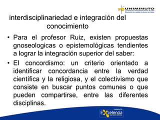 interdisciplinariedad e integración del
conocimiento
• Para el profesor Ruiz, existen propuestas
gnoseologicas o epistemológicas tendientes
a lograr la integración superior del saber:
• El concordismo: un criterio orientado a
identificar concordancia entre la verdad
científica y la religiosa, y el colectivismo que
consiste en buscar puntos comunes o que
pueden compartirse, entre las diferentes
disciplinas.
 