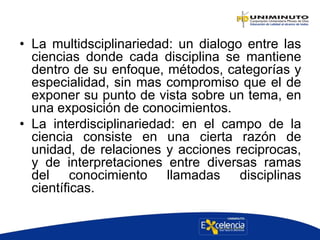 • La multidsciplinariedad: un dialogo entre las
ciencias donde cada disciplina se mantiene
dentro de su enfoque, métodos, categorías y
especialidad, sin mas compromiso que el de
exponer su punto de vista sobre un tema, en
una exposición de conocimientos.
• La interdisciplinariedad: en el campo de la
ciencia consiste en una cierta razón de
unidad, de relaciones y acciones reciprocas,
y de interpretaciones entre diversas ramas
del conocimiento llamadas disciplinas
científicas.
 