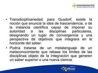 • Transdiciplinariedad: para Gusdorf, existe la
noción que enuncia la idea de trascendencia, o de
la instancia científica capaz de imponer su
autoridad a las disciplinas particulares,
designando un lugar de convergencia y una
perspectiva de objetivos que integrara en le
horizonte del saber.
• Podría tratarse de un metalenguaje de un
metaconocimiento que rebase los limites de las
disciplinas objeto de la integración que generen
un saber superior o una nueva ciencia.
 