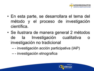 • En esta parte, se desarrollara el tema del
método y el proceso de investigación
científica.
• Se ilustrara de manera general 2 métodos
de la Investigación cualitativa o
investigación no tradicional
– - investigación acción participativa (IAP)
– - investigación etnografica
 