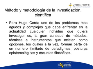 Método y metodología de la investigación.
científica
• Para Hugo Cerda uno de los problemas mas
agudos y complejos que debe enfrentar en la
actualidad cualquier individuo que quiera
investigar es, la gran cantidad de métodos,
técnicas e instrumentos que existen como
opciones, los cuales a la vez, forman parte de
un numero ilimitado de paradigmas, posturas
epistemológicas y escuelas filosóficas.
 