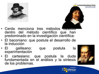• Cerda menciona tres métodos básicos
dentro del método científico que han
predominado en la investigación científica:
• El baconiano: que postula el desarrollo de
la inducción
• El galileano: que postula la
experimentación
• El cartesiano: que postula la duda
fundamentada en el análisis y la síntesis
de los problemas.
 