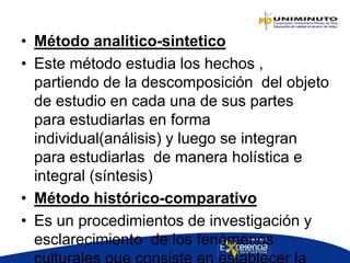 • Método analitico-sintetico
• Este método estudia los hechos ,
partiendo de la descomposición del objeto
de estudio en cada una de sus partes
para estudiarlas en forma
individual(análisis) y luego se integran
para estudiarlas de manera holística e
integral (síntesis)
• Método histórico-comparativo
• Es un procedimientos de investigación y
esclarecimiento de los fenómenos
 