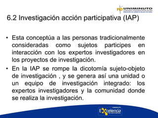 6.2 Investigación acción participativa (IAP)
• Esta conceptúa a las personas tradicionalmente
consideradas como sujetos participes en
interacción con los expertos investigadores en
los proyectos de investigación.
• En la IAP se rompe la dicotomía sujeto-objeto
de investigación , y se genera así una unidad o
un equipo de investigación integrado: los
expertos investigadores y la comunidad donde
se realiza la investigación.
 