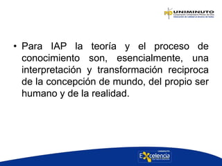 • Para IAP la teoría y el proceso de
conocimiento son, esencialmente, una
interpretación y transformación reciproca
de la concepción de mundo, del propio ser
humano y de la realidad.
 
