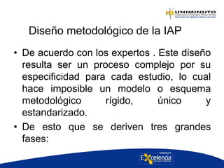 Diseño metodológico de la IAP
• De acuerdo con los expertos . Este diseño
resulta ser un proceso complejo por su
especificidad para cada estudio, lo cual
hace imposible un modelo o esquema
metodológico rígido, único y
estandarizado.
• De esto que se deriven tres grandes
fases:
 