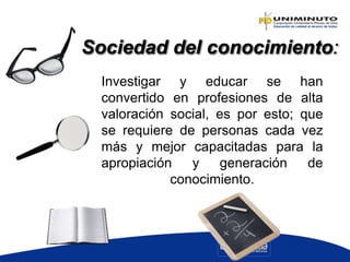 Investigar y educar se han
convertido en profesiones de alta
valoración social, es por esto; que
se requiere de personas cada vez
más y mejor capacitadas para la
apropiación y generación de
conocimiento.
Sociedad del conocimiento:
 