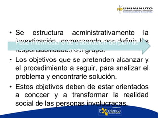 • Se estructura administrativamente la
investigación, comenzando por definir las
responsabilidades del grupo.
• Los objetivos que se pretenden alcanzar y
el procedimiento a seguir, para analizar el
problema y encontrarle solución.
• Estos objetivos deben de estar orientados
a conocer y a transformar la realidad
social de las personas involucradas.
Fase intermedia o de elaboración del plan de
acción
 