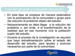 • En esta fase se empieza de manera sistemática
con la participación de la comunidad o grupo para
dar solución al problema objeto del estudio.
• Necesariamente se debe llegar a la solución del
problema y, por ende, a al transformación de la
realidad que en ese momento vive la población
sujeto del estudio.
• Durante el proceso de la investigación se requiere
que haya retroalimentación sobre el estado del
desarrollo del estudio, para ajustes y avances
necesarios por parte de la comunidad.
Fase de ejecución y evaluación del estudio
 