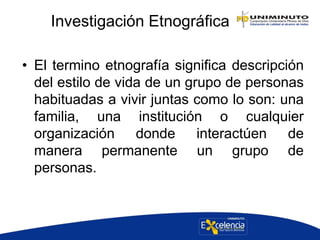 Investigación Etnográfica
• El termino etnografía significa descripción
del estilo de vida de un grupo de personas
habituadas a vivir juntas como lo son: una
familia, una institución o cualquier
organización donde interactúen de
manera permanente un grupo de
personas.
 