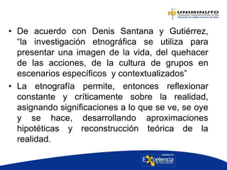 • De acuerdo con Denis Santana y Gutiérrez,
“la investigación etnográfica se utiliza para
presentar una imagen de la vida, del quehacer
de las acciones, de la cultura de grupos en
escenarios específicos y contextualizados”
• La etnografía permite, entonces reflexionar
constante y críticamente sobre la realidad,
asignando significaciones a lo que se ve, se oye
y se hace, desarrollando aproximaciones
hipotéticas y reconstrucción teórica de la
realidad.
 
