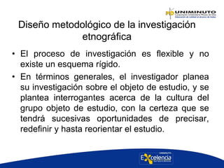 Diseño metodológico de la investigación
etnográfica
• El proceso de investigación es flexible y no
existe un esquema rígido.
• En términos generales, el investigador planea
su investigación sobre el objeto de estudio, y se
plantea interrogantes acerca de la cultura del
grupo objeto de estudio, con la certeza que se
tendrá sucesivas oportunidades de precisar,
redefinir y hasta reorientar el estudio.
 