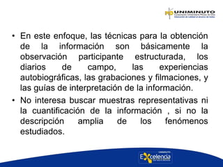 • En este enfoque, las técnicas para la obtención
de la información son básicamente la
observación participante estructurada, los
diarios de campo, las experiencias
autobiográficas, las grabaciones y filmaciones, y
las guías de interpretación de la información.
• No interesa buscar muestras representativas ni
la cuantificación de la información , si no la
descripción amplia de los fenómenos
estudiados.
 