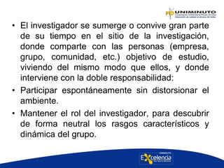 • El investigador se sumerge o convive gran parte
de su tiempo en el sitio de la investigación,
donde comparte con las personas (empresa,
grupo, comunidad, etc.) objetivo de estudio,
viviendo del mismo modo que ellos, y donde
interviene con la doble responsabilidad:
• Participar espontáneamente sin distorsionar el
ambiente.
• Mantener el rol del investigador, para descubrir
de forma neutral los rasgos característicos y
dinámica del grupo.
 