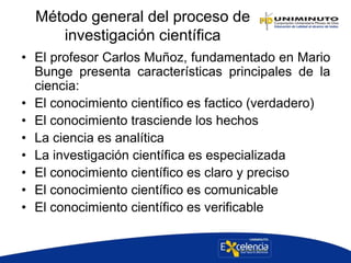 Método general del proceso de
investigación científica
• El profesor Carlos Muñoz, fundamentado en Mario
Bunge presenta características principales de la
ciencia:
• El conocimiento científico es factico (verdadero)
• El conocimiento trasciende los hechos
• La ciencia es analítica
• La investigación científica es especializada
• El conocimiento científico es claro y preciso
• El conocimiento científico es comunicable
• El conocimiento científico es verificable
 