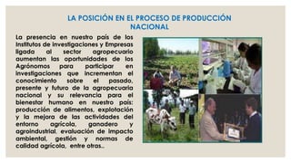 LA POSICIÓN EN EL PROCESO DE PRODUCCIÓN
NACIONAL
La presencia en nuestro país de los
Institutos de investigaciones y Empresas
ligada
al
sector
agropecuario
aumentan las oportunidades de los
Agrónomos
para
participar
en
investigaciones que incrementan el
conocimiento
sobre
el
pasado,
presente y futuro de la agropecuaria
nacional y su relevancia para el
bienestar humano en nuestro país:
producción de alimentos, explotación
y la mejora de las actividades del
entorno
agrícola,
ganadero
y
agroindustrial, evaluación de impacto
ambiental, gestión y normas de
calidad agrícola, entre otras..

 