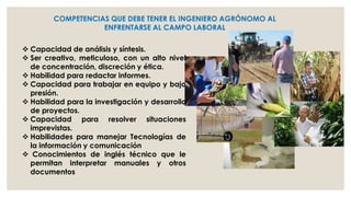 COMPETENCIAS QUE DEBE TENER EL INGENIERO AGRÓNOMO AL
ENFRENTARSE AL CAMPO LABORAL
 Capacidad de análisis y síntesis.
 Ser creativo, meticuloso, con un alto nivel
de concentración, discreción y ética.
 Habilidad para redactar informes.
 Capacidad para trabajar en equipo y bajo
presión.
 Habilidad para la investigación y desarrollo
de proyectos.
 Capacidad para resolver situaciones
imprevistas.
 Habilidades para manejar Tecnologías de
la información y comunicación
 Conocimientos de inglés técnico que le
permitan interpretar manuales y otros
documentos

 