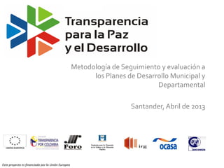 Metodología de Seguimiento y evaluación a
                                                         los Planes de Desarrollo Municipal y
                                                                             Departamental

                                                                     Santander, Abril de 2013




Este proyecto es financiado por la Unión Europea
 