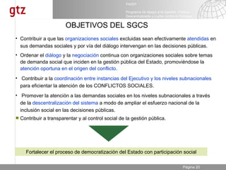 OBJETIVOS DEL SGCS Fortalecer el proceso de democratización del Estado con participación social Contribuir a la  coordinación entre instancias del Ejecutivo y los niveles subnacionales  para eficientar la atención de los CONFLICTOS SOCIALES. Contribuir a transparentar y al control social de la gestión pública. Ordenar el  diálogo  y la  negociación  continua con organizaciones sociales sobre temas de demanda social que inciden en la gestión pública del Estado, promoviéndose la   atención oportuna en el origen del conflicto. Contribuir a que las  organizaciones sociales  excluidas sean efectivamente  atendidas  en sus demandas sociales y por vía del diálogo intervengan en las decisiones públicas. Promover la atención a las demandas sociales en los niveles subnacionales a través de la  descentralización del sistema  a modo de ampliar el esfuerzo nacional de la inclusión social en las decisiones públicas.  