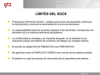 LÍMITES DEL SGCS Proporciona información técnico – política para la toma de decisiones, disminuye la incertidumbre y aumenta la racionalidad en la toma de decisiones. La responsabilidad sobre los acuerdos respecto a las demandas, corresponde a la sociedad civil y la instancia pertinente del gobierno. La conflictividad es compleja y es imposible atraparla  en su totalidad en los esquemas propios del sistema de monitoreo (se trabaja con variables claves). El sentido de utilidad NO ES PREDICTIVO sino PREVENTIVO. No garantiza evitar el CONFLICTO TARDÍO como opción de los actores sociales. El sistema no suple las fuentes de información de los operadores del sistema. 