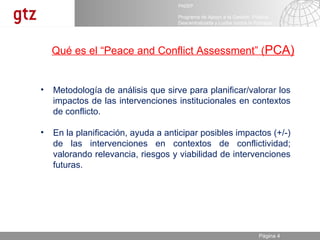 Metodología de análisis que sirve para planificar/v alorar los impactos de las intervenciones institucionales en contextos de conflicto. En la planificación, ayuda a anticipar posibles impactos (+/-) de las intervenciones en contextos de conflictividad; valorando relevancia, riesgos y viabilidad de intervenciones futuras. Qué es el “Peace and Conflict Assessment” ( PCA) 