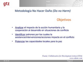 05.10.10 Metodología No Hacer Daño  (Do no Harm) Fuente: Collaborative for Development Action (CDA) www.cdainc.com Objetivos Analizar  el impacto de la acción humanitaria y la cooperación al desarrollo en situaciones de conflicto Identificar  patrones por los cuales la asistencia/intervenciones/acciones impacta en el conflicto Potenciar  las capacidades locales para la paz 