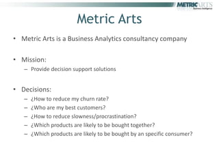 Metric Arts
• Metric Arts is a Business Analytics consultancy company

• Mission:
   – Provide decision support solutions


• Decisions:
   –   ¿How to reduce my churn rate?
   –   ¿Who are my best customers?
   –   ¿How to reduce slowness/procrastination?
   –   ¿Which products are likely to be bought together?
   –   ¿Which products are likely to be bought by an specific consumer?
 