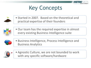Key Concepts
• Started in 2007. Based on the theoretical and
  practical expertise of their founders

• Our team has the required expertise in almost
  every existing Business Intelligence suite

• Business Intelligence, Process Intelligence and
  Business Analytics

• Agnostic Culture, we are not bounded to work
  with any specific software/hardware
 