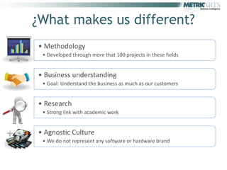 ¿What makes us different?
    • Methodology
     • Developed through more that 100 projects in these fields


    • Business understanding
     • Goal: Understand the business as much as our customers


    • Research
     • Strong link with academic work


    • Agnostic Culture
Q    • We do not represent any software or hardware brand
 