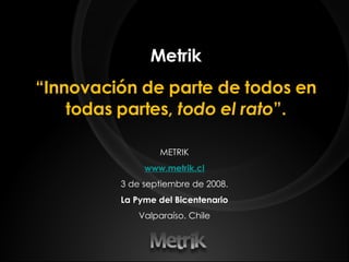 Metrik “ Innovación de parte de todos en todas partes,  todo el rato ”. METRIK www.metrik.cl 3 de septiembre de 2008. La Pyme del Bicentenario Valparaíso. Chile 