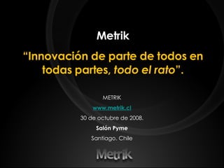 Metrik “ Innovación de parte de todos en todas partes,  todo el rato ”. METRIK www.metrik.cl 30 de octubre de 2008. Salón Pyme Santiago. Chile 