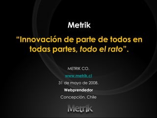 Metrik “ Innovación de parte de todos en todas partes,  todo el rato ”. METRIK CO. www.metrik.cl 31 de mayo de 2008. Webprendedor Concepción. Chile 