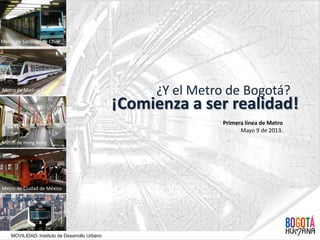 ¿Y el Metro de Bogotá?
¡Comienza a ser realidad!
Metro de Santiago de Chile
Metro de Medellín
Metro de Madrid
Metro de Hong Kong
Metro de Ciudad de México
Primera línea de Metro
Mayo 9 de 2013.
MOVILIDAD- Instituto de Desarrollo Urbano
 