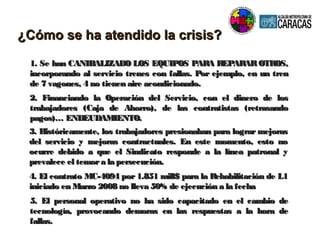1. Se han CANIBALIZADO LOS EQUIPOS PARA REPARAROTROS,1. Se han CANIBALIZADO LOS EQUIPOS PARA REPARAROTROS,
incorporando al servicio trenes con fallas. Por ejemplo, en un trenincorporando al servicio trenes con fallas. Por ejemplo, en un tren
de 7 vagones, 4 no tienen aire acondicionado.de 7 vagones, 4 no tienen aire acondicionado.
¿Cómo se ha atendido la crisis?¿Cómo se ha atendido la crisis?
2. Financiando la Operación del Servicio, con el dinero de los2. Financiando la Operación del Servicio, con el dinero de los
trabajadores (Caja de Ahorro), de las contratistas (retrasandotrabajadores (Caja de Ahorro), de las contratistas (retrasando
pagos)… ENDEUDAMIENTO.pagos)… ENDEUDAMIENTO.
3. Históricamente, los trabajadores presionaban para lograr mejoras3. Históricamente, los trabajadores presionaban para lograr mejoras
del servicio y mejoras contractuales. En este momento, esto nodel servicio y mejoras contractuales. En este momento, esto no
ocurre debido a que el Sindicato responde a la línea patronal yocurre debido a que el Sindicato responde a la línea patronal y
prevalece el temora la persecución.prevalece el temora la persecución.
4. El contrato MC-4094 por 1.851 mill$ para la Rehabilitación de L14. El contrato MC-4094 por 1.851 mill$ para la Rehabilitación de L1
iniciado en Marzo 2008 no lleva 50% de ejecución a la fechainiciado en Marzo 2008 no lleva 50% de ejecución a la fecha
5. El personal operativo no ha sido capacitado en el cambio de5. El personal operativo no ha sido capacitado en el cambio de
tecnología, provocando demoras en las respuestas a la hora detecnología, provocando demoras en las respuestas a la hora de
fallas.fallas.
 