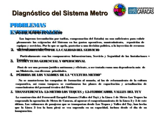 Diagnóstico del Sistema MetroDiagnóstico del Sistema Metro
PROBLEMASPROBLEMAS
ESTRUCTURALES:ESTRUCTURALES:
3.3. ESTRUCTURA GERENCIAL Y OPERACIONALESTRUCTURA GERENCIAL Y OPERACIONAL
Pasó de ser una persona jurídica autónoma y eficiente, a ser tratada como una dependencia más dePasó de ser una persona jurídica autónoma y eficiente, a ser tratada como una dependencia más de
un Ministerio, con diversas prioridades.un Ministerio, con diversas prioridades.
1. DESEQUILIBRIOFINANCIERO1. DESEQUILIBRIOFINANCIERO
Los ingresos (recaudación por tarifas, compensación del Estado) no son suficientes para cubrirLos ingresos (recaudación por tarifas, compensación del Estado) no son suficientes para cubrir
plenamente las exigencias del Sistema en los gastos operativos, mantenimiento, reposición deplenamente las exigencias del Sistema en los gastos operativos, mantenimiento, reposición de
equipos y servicios. Por lo que se apela, posterior a una decisión política, a la inyección de recursosequipos y servicios. Por lo que se apela, posterior a una decisión política, a la inyección de recursos
adicionales para tales fines.adicionales para tales fines.2.2. DESMEJORAMIENTODE LA CALIDADDEL SERVICIODESMEJORAMIENTODE LA CALIDADDEL SERVICIO
Particularmente con los componentes: Infraestructura, Servicio y Seguridad de las Instalaciones –Particularmente con los componentes: Infraestructura, Servicio y Seguridad de las Instalaciones –
Usuarios.Usuarios.
4.4. PÉRDIDA DE LOS VALORES DE LA “CULTURA METRO”PÉRDIDA DE LOS VALORES DE LA “CULTURA METRO”
No se mantuvieron las campañas de formación al usuario, ni las de reforzamiento de la culturaNo se mantuvieron las campañas de formación al usuario, ni las de reforzamiento de la cultura
corporativa, así como tacorporativa, así como tampoco se continuaron los planes de capacitación y actualización dempoco se continuaron los planes de capacitación y actualización de
conocimientos del personal técnico del Metroconocimientos del personal técnico del Metro
5. TRANSFERENCIA: L2-METROLOS TEQUES y L3-FERROCARRIL VALLES DEL TUY5. TRANSFERENCIA: L2-METROLOS TEQUES y L3-FERROCARRIL VALLES DEL TUY
La construcción del Ferrocarril Ezequiel Zamora (Valles del Tuy) y la Línea 1 de Metro Los Teques haLa construcción del Ferrocarril Ezequiel Zamora (Valles del Tuy) y la Línea 1 de Metro Los Teques ha
empeorado la operación de Metro de Caracas, al agravar el congestionamiento de la Línea 2 y 3 de esteempeorado la operación de Metro de Caracas, al agravar el congestionamiento de la Línea 2 y 3 de este
último. Los volúmenes de pasajeros que se transportan desde Los Teques y Valles del Tuy, han hechoúltimo. Los volúmenes de pasajeros que se transportan desde Los Teques y Valles del Tuy, han hecho
que la Línea 3 (en la hora pico) se vea superada en su capacidad, incluso desde el día de suque la Línea 3 (en la hora pico) se vea superada en su capacidad, incluso desde el día de su
inauguración.inauguración.
 