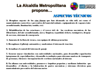 2. Remplazo urgente de las vías férreas que han alcanzado su vida útil, así como el
mantenimiento correctivo y preventivo del material rodante, equipamiento de vagones (aire
acondicionado, iluminación, sonido, etc)
3. Rehabilitación de las estaciones y el tercer riel, de las escaleras mecánicas, de las
filtraciones, del aire acondicionado, aseo y limpieza, seguridad, tickets, torniquetes, despeje
de accesos, sistemas de emergencia
4. Aumento de la flota de trenes, con equipos de última generación
ASPECTOS TÉCNICOSASPECTOS TÉCNICOS
5. Reemplazarel pilotaje automático y modernizarel sistema de tracción
6. Actualizarel control del sistema de pasaje
7. Generar mayor vinculación con universidades nacionales, para desarrollar capacitación
(programas de especialización y desarrollo tecnológico para sistemas masivos de transporte
de personas y bienes) e incorporación de cerebros nacionales al sistema
8. En alianza con universidades, promover e impulsar pequeñas y medianas industrias que
desarrollen el diseño y la fabricación de partes mecánicas y sistemas eléctricos para
mantenimiento preventivo del sistema metro
La Alcaldía MetropolitanaLa Alcaldía Metropolitana
propone…propone…
 