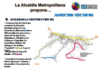 ASPECTOS TÉCNICOSASPECTOS TÉCNICOS
8.8. ACELERARLA CONSTRUCCIÓN DE:ACELERARLA CONSTRUCCIÓN DE:
• Construcción del túnel queConstrucción del túnel que
comunica la Estacióncomunica la Estación
Zoológico-Línea 2 conZoológico-Línea 2 con
Estación La Rinconada-LíneaEstación La Rinconada-Línea
33• Desarrollarlos proyectos yDesarrollarlos proyectos y
obras de las líneas Losobras de las líneas Los
Magallanes- Miraflores-AvMagallanes- Miraflores-Av
Urdaneta- Chapellin- LaUrdaneta- Chapellin- La
Castellana- Boleita- ElCastellana- Boleita- El
Marques –La UrbinaMarques –La Urbina
(“paralela” a Línea 1 porel(“paralela” a Línea 1 porel
norte)norte)
• Desarrollarla Línea ElDesarrollarla Línea El
Hatillo - El CafetalHatillo - El Cafetal
• Concluirla Construcción deConcluirla Construcción de
Metro Guarenas – Guatire yMetro Guarenas – Guatire y
desarrollarel tren hacia Ladesarrollarel tren hacia La
GuairaGuaira
La Alcaldía MetropolitanaLa Alcaldía Metropolitana
propone…propone…
 