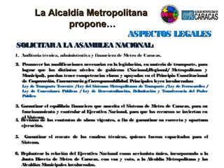 ASPECTOS LEGALESASPECTOS LEGALES
1. Auditoria técnica, administrativa y financiera de Metro de Caracas.
SOLICITARA LA ASAMBLEA NACIONAL:SOLICITARA LA ASAMBLEA NACIONAL:
2.2. Promover las modificaciones necesarias en la legislación, en materia de transporte, paraPromover las modificaciones necesarias en la legislación, en materia de transporte, para
lograr que los distintos niveles de gobierno (Nacional/Regional/ Metropolitano ylograr que los distintos niveles de gobierno (Nacional/Regional/ Metropolitano y
Municipal), puedan tener competencias claras y apoyadas en el Principio ConstitucionalMunicipal), puedan tener competencias claras y apoyadas en el Principio Constitucional
dede Cooperación, ConcurrenciayCorresponsabilidad.Cooperación, ConcurrenciayCorresponsabilidad. PrincipalesPrincipales leyes involucradas:leyes involucradas:
Ley de Transporte Terrestre /Ley del Sistemas Metropolitanos de Transporte /Ley de Ferrocarriles /Ley de Transporte Terrestre /Ley del Sistemas Metropolitanos de Transporte /Ley de Ferrocarriles /
Ley de Concesiones Públicas / Ley de Descentralización, Delimitación y Transferencia del PoderLey de Concesiones Públicas / Ley de Descentralización, Delimitación y Transferencia del Poder
PúblicoPúblico
3. Garantizar el equilibrio financiero que amerita el Sistema de Metro de Caracas, para su3. Garantizar el equilibrio financiero que amerita el Sistema de Metro de Caracas, para su
funcionamiento y controlar al Ejecutivo Nacional, para que los recursos se inviertan enfuncionamiento y controlar al Ejecutivo Nacional, para que los recursos se inviertan en
el Sistema.el Sistema.
4. Revisión de los contratos de obras vigentes, a fin de garantizar su correcta y oportuna4. Revisión de los contratos de obras vigentes, a fin de garantizar su correcta y oportuna
ejecución.ejecución.
5. Garantizar el rescate de los cuadros técnicos, quienes fueron capacitados para el5. Garantizar el rescate de los cuadros técnicos, quienes fueron capacitados para el
Sistema.Sistema.
6. Replantear la relación del Ejecutivo Nacional como accionista único, incorporando a la6. Replantear la relación del Ejecutivo Nacional como accionista único, incorporando a la
Junta Directa de Metro de Caracas, con voz y voto, a la Alcaldía Metropolitana y lasJunta Directa de Metro de Caracas, con voz y voto, a la Alcaldía Metropolitana y las
Alcaldías Municipales involucradas.Alcaldías Municipales involucradas.
La Alcaldía MetropolitanaLa Alcaldía Metropolitana
propone…propone…
 