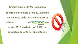 Gracias al Acuerdo Metropolitano
N° 038 de diciembre 17 de 2015, se fijó
un aumento de la tarifa de transporte
público de $250 pesos para
el año 2016, es decir, un 13,1% con
respecto a la tarifa del año anterior.
 