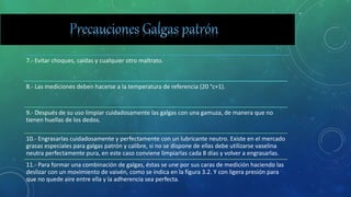 7.- Evitar choques, caídas y cualquier otro maltrato.
8.- Las mediciones deben hacerse a la temperatura de referencia (20 °c+1).
9.- Después de su uso limpiar cuidadosamente las galgas con una gamuza, de manera que no
tienen huellas de los dedos.
10.- Engrasarlas cuidadosamente y perfectamente con un lubricante neutro. Existe en el mercado
grasas especiales para galgas patrón y calibre, si no se dispone de ellas debe utilizarse vaselina
neutra perfectamente pura, en este caso conviene limpiarlas cada 8 días y volver a engrasarlas.
11.- Para formar una combinación de galgas, éstas se une por sus caras de medición haciendo las
deslizar con un movimiento de vaivén, como se indica en la figura 3.2. Y con ligera presión para
que no quede aire entre ella y la adherencia sea perfecta.
 