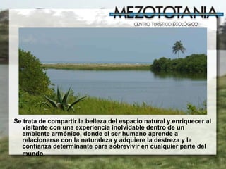 Se trata de compartir la belleza del espacio natural y enriquecer al visitante con una experiencia inolvidable dentro de un ambiente armónico, donde el ser humano aprende a relacionarse con la naturaleza y adquiere la destreza y la confianza determinante para sobrevivir en cualquier parte del mundo.   