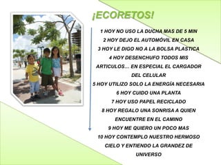 ¡ECORETOS!
1 HOY NO USO LA DUCHA MAS DE 5 MIN
2 HOY DEJO EL AUTOMÓVIL EN CASA
3 HOY LE DIGO NO A LA BOLSA PLASTICA
4 HOY DESENCHUFO TODOS MIS
ARTICULOS… EN ESPECIAL EL CARGADOR
DEL CELULAR
5 HOY UTILIZO SOLO LA ENERGÍA NECESARIA

6 HOY CUIDO UNA PLANTA
7 HOY USO PAPEL RECICLADO
8 HOY REGALO UNA SONRISA A QUIEN
ENCUENTRE EN EL CAMINO
9 HOY ME QUIERO UN POCO MAS
10 HOY CONTEMPLO NUESTRO HERMOSO
CIELO Y ENTIENDO LA GRANDEZ DE
UNIVERSO

 
