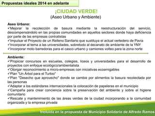 Propuestas ideales 2014 en adelante

¡CIUDAD VERDE!
(Aseo Urbano y Ambiente)
Aseo Urbano:
Mejorar la recolección de basura mediante la reestructuración del servicio,
descompensándolo en las propias comunidades en aquellos sectores donde haya deficiencia
por parte de las empresas contratistas
Impulsar el Proyecto de un Relleno Sanitario que sustituya el actual vertedero de Pavia
Incorporar al tema a las universidades, sobretodo al decanato de ambiente de la YNY
Incorporar moto barredoras para el casco urbano y camiones volteo para la zona norte
Ambiente:
Propiciar concursos en escuelas, colegios, liceos y universidades para el desarrollo de
proyectos con enfoque ecológico/ambientalista
Otorgar reconocimiento a micro-empresas con iniciativas ecoamigables
Plan "Un Árbol para el Turbio"
Plan "Desecho que aprovecho" donde se cambie por alimentos la basura recolectada por
las personas
Adaptar a los estándares internacionales la colocación de papeleras en el municipio
Campaña para crear conciencia sobre la preservación del ambiente y sobre el higiene
comunitario
Rescate y mantenimiento de las áreas verdes de la ciudad incorporando a la comunidad
organizada y la empresa privada

Incluida en la propuesta de Municipio Solidario de Alfredo Ramos

 