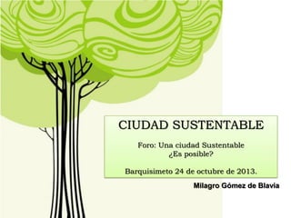 CIUDAD SUSTENTABLE
Foro: Una ciudad Sustentable
¿Es posible?

Barquisimeto 24 de octubre de 2013.
Milagro Gómez de Blavia

 