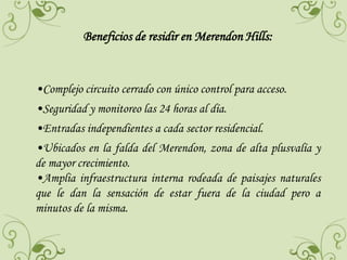 Beneficios de residir en Merendon Hills:

•Complejo circuito cerrado con único control para acceso.
•Seguridad y monitoreo las 24 horas al día.

•Entradas independientes a cada sector residencial.
•Ubicados en la falda del Merendon, zona de alta plusvalía y
de mayor crecimiento.
•Amplia infraestructura interna rodeada de paisajes naturales
que le dan la sensación de estar fuera de la ciudad pero a
minutos de la misma.

 