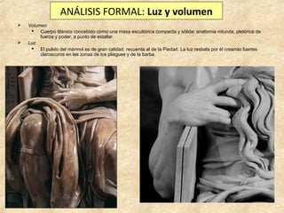 ANÁLISIS FORMAL: Luz y volumen




Volumen
 Cuerpo titánico concebido como una masa escultórica compacta y sólida: anatomía rotunda, pletórica de
fuerza y poder, a punto de estallar.
Luz
 El pulido del mármol es de gran calidad, recuerda al de la Piedad. La luz resbala por él creando fuertes
claroscuros en las zonas de los pliegues y de la barba.

 