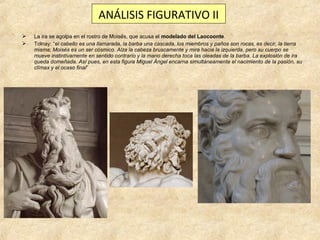 ANÁLISIS FIGURATIVO II



La ira se agolpa en el rostro de Moisés, que acusa el modelado del Laocoonte.
Tolnay: “el cabello es una llamarada, la barba una cascada, los miembros y paños son rocas, es decir, la tierra
misma; Moisés es un ser cósmico. Alza la cabeza bruscamente y mira hacia la izquierda, pero su cuerpo se
mueve instintivamente en sentido contrario y la mano derecha toca las oleadas de la barba. La explosión de ira
queda domeñada. Así pues, en esta figura Miguel Ángel encarna simultáneamente el nacimiento de la pasión, su
clímax y el ocaso final”

 