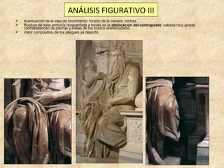 ANÁLISIS FIGURATIVO III




Acentuación de la idea de movimiento: torsión de la cabeza, barbas.
Ruptura de toda armonía renacentista a través de la dislocación del contraposto: cabeza muy girada,
contrabalanceo de piernas y líneas de los brazos entrecruzadas.
Valor compositivo de los pliegues ya descrito

 